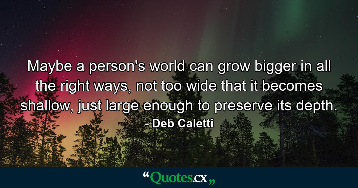 Maybe a person's world can grow bigger in all the right ways, not too wide that it becomes shallow, just large enough to preserve its depth. - Quote by Deb Caletti