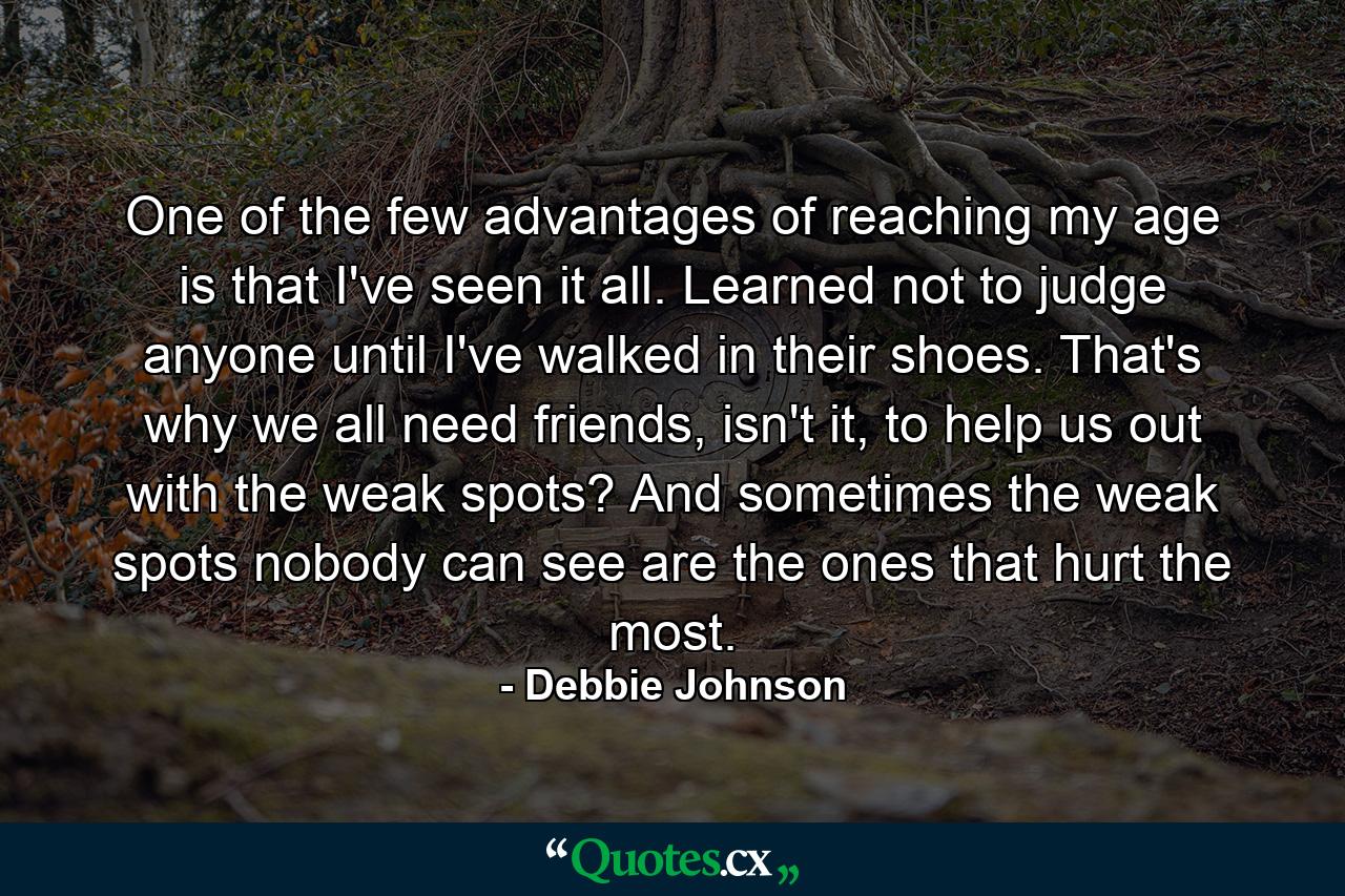 One of the few advantages of reaching my age is that I've seen it all. Learned not to judge anyone until I've walked in their shoes. That's why we all need friends, isn't it, to help us out with the weak spots? And sometimes the weak spots nobody can see are the ones that hurt the most. - Quote by Debbie Johnson