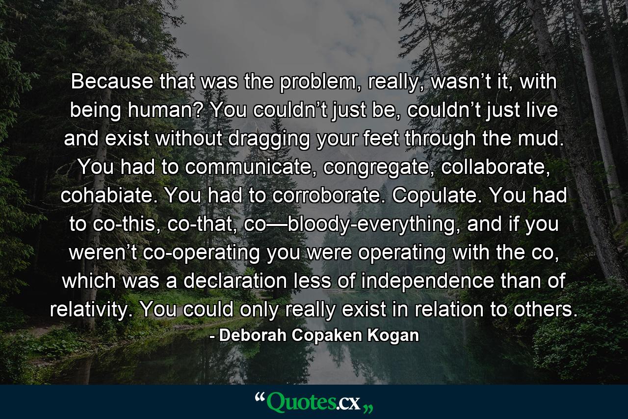 Because that was the problem, really, wasn’t it, with being human? You couldn’t just be, couldn’t just live and exist without dragging your feet through the mud. You had to communicate, congregate, collaborate, cohabiate. You had to corroborate. Copulate. You had to co-this, co-that, co—bloody-everything, and if you weren’t co-operating you were operating with the co, which was a declaration less of independence than of relativity. You could only really exist in relation to others. - Quote by Deborah Copaken Kogan