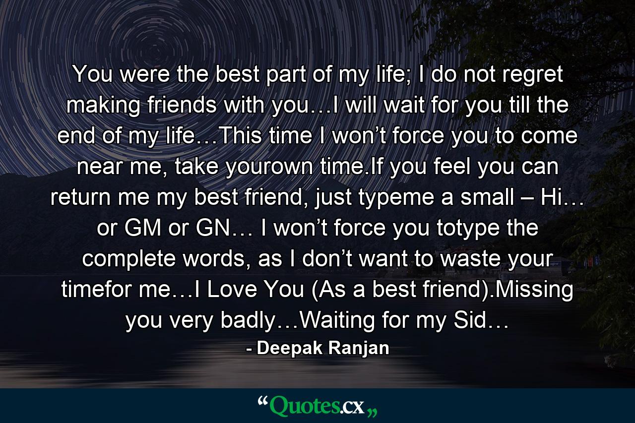 You were the best part of my life; I do not regret making friends with you…I will wait for you till the end of my life…This time I won’t force you to come near me, take yourown time.If you feel you can return me my best friend, just typeme a small – Hi… or GM or GN… I won’t force you totype the complete words, as I don’t want to waste your timefor me…I Love You (As a best friend).Missing you very badly…Waiting for my Sid… - Quote by Deepak Ranjan