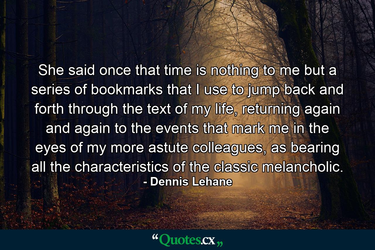 She said once that time is nothing to me but a series of bookmarks that I use to jump back and forth through the text of my life, returning again and again to the events that mark me in the eyes of my more astute colleagues, as bearing all the characteristics of the classic melancholic. - Quote by Dennis Lehane