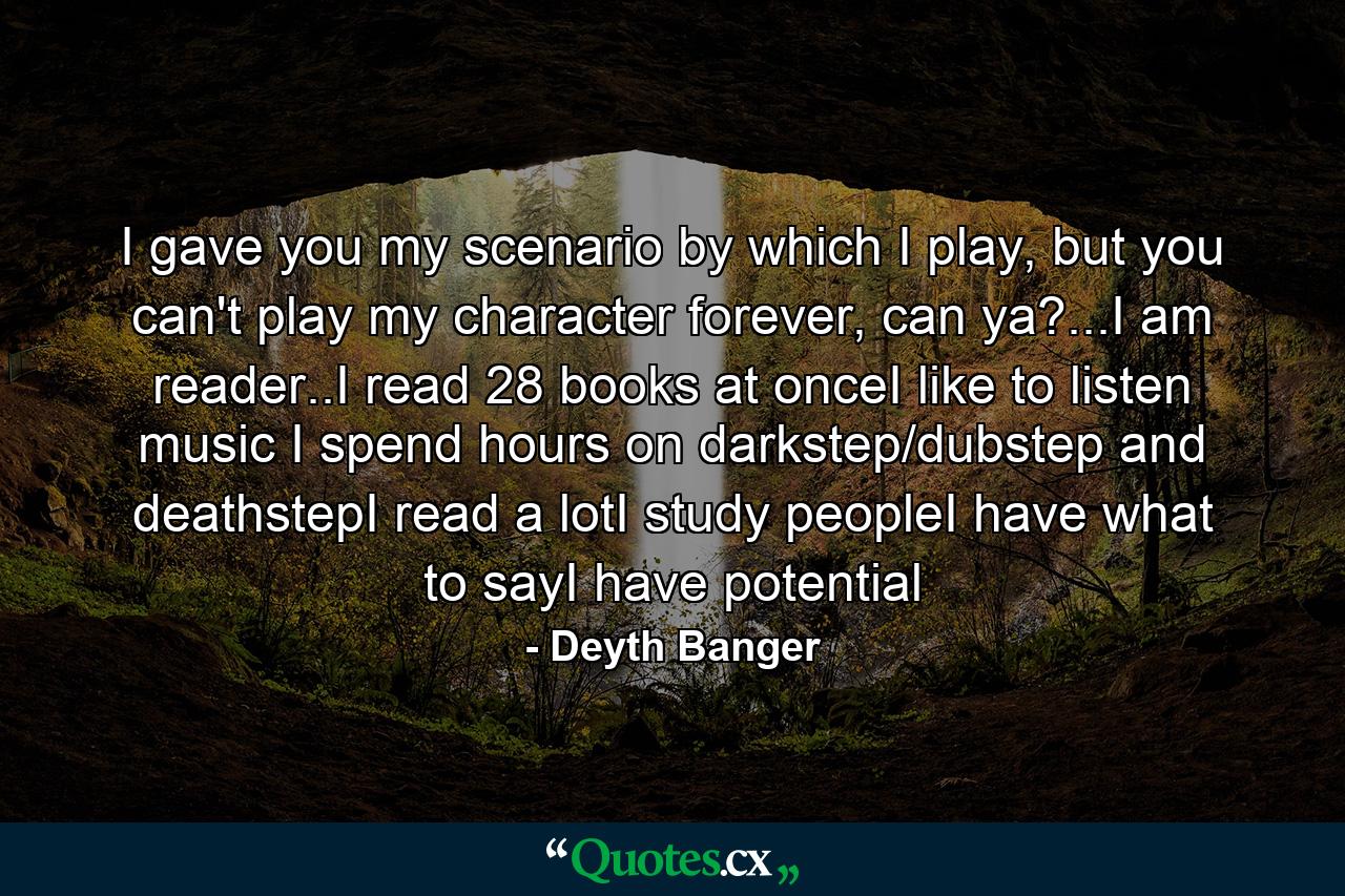 I gave you my scenario by which I play, but you can't play my character forever, can ya?...I am reader..I read 28 books at onceI like to listen music I spend hours on darkstep/dubstep and deathstepI read a lotI study peopleI have what to sayI have potential - Quote by Deyth Banger