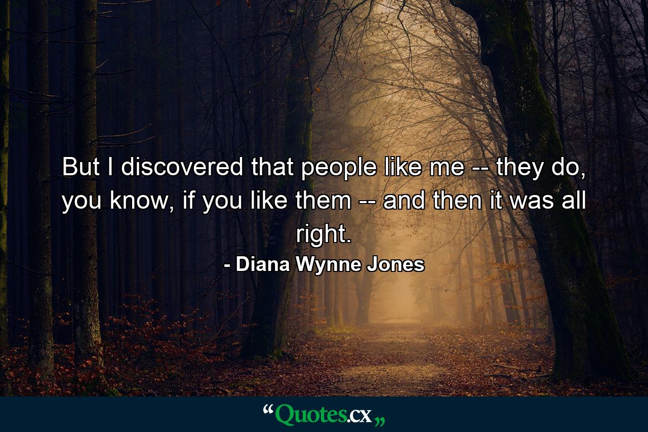 But I discovered that people like me -- they do, you know, if you like them -- and then it was all right. - Quote by Diana Wynne Jones