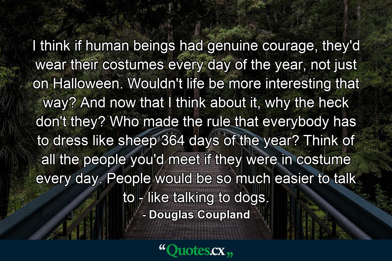 I think if human beings had genuine courage, they'd wear their costumes every day of the year, not just on Halloween. Wouldn't life be more interesting that way? And now that I think about it, why the heck don't they? Who made the rule that everybody has to dress like sheep 364 days of the year? Think of all the people you'd meet if they were in costume every day. People would be so much easier to talk to - like talking to dogs. - Quote by Douglas Coupland