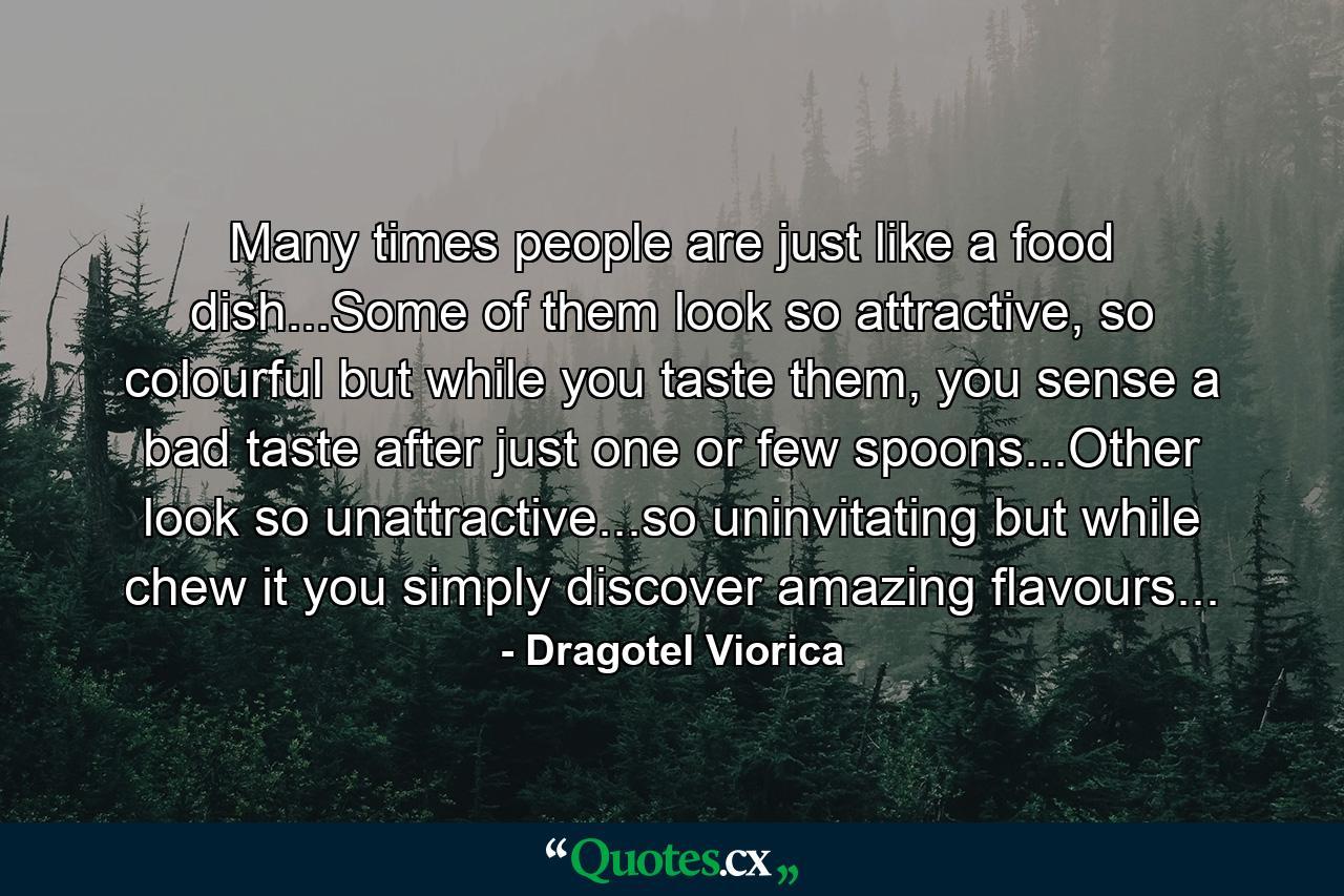 Many times people are just like a food dish...Some of them look so attractive, so colourful but while you taste them, you sense a bad taste after just one or few spoons...Other  look so unattractive...so uninvitating but while chew it you simply discover amazing flavours... - Quote by Dragotel Viorica