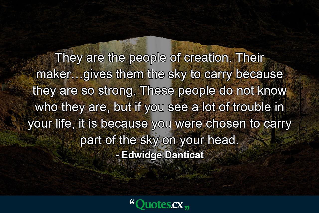 They are the people of creation. Their maker…gives them the sky to carry because they are so strong. These people do not know who they are, but if you see a lot of trouble in your life, it is because you were chosen to carry part of the sky on your head. - Quote by Edwidge Danticat