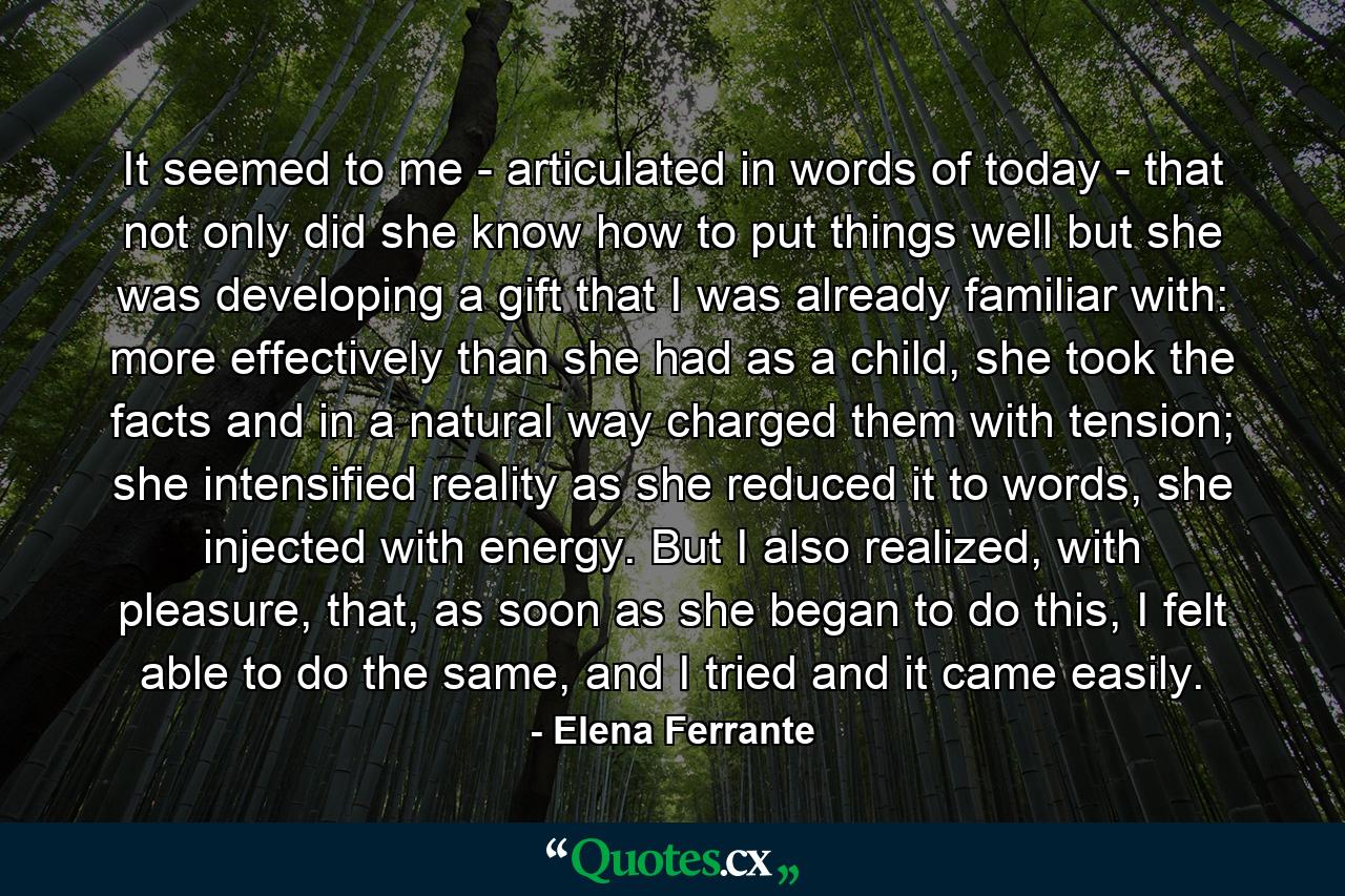 It seemed to me - articulated in words of today - that not only did she know how to put things well but she was developing a gift that I was already familiar with: more effectively than she had as a child, she took the facts and in a natural way charged them with tension; she intensified reality as she reduced it to words, she injected with energy. But I also realized, with pleasure, that, as soon as she began to do this, I felt able to do the same, and I tried and it came easily. - Quote by Elena Ferrante