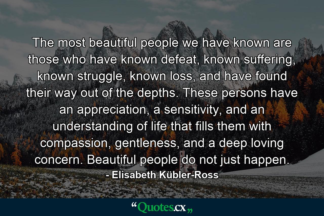 The most beautiful people we have known are those who have known defeat, known suffering, known struggle, known loss, and have found their way out of the depths. These persons have an appreciation, a sensitivity, and an understanding of life that fills them with compassion, gentleness, and a deep loving concern. Beautiful people do not just happen. - Quote by Elisabeth Kübler-Ross