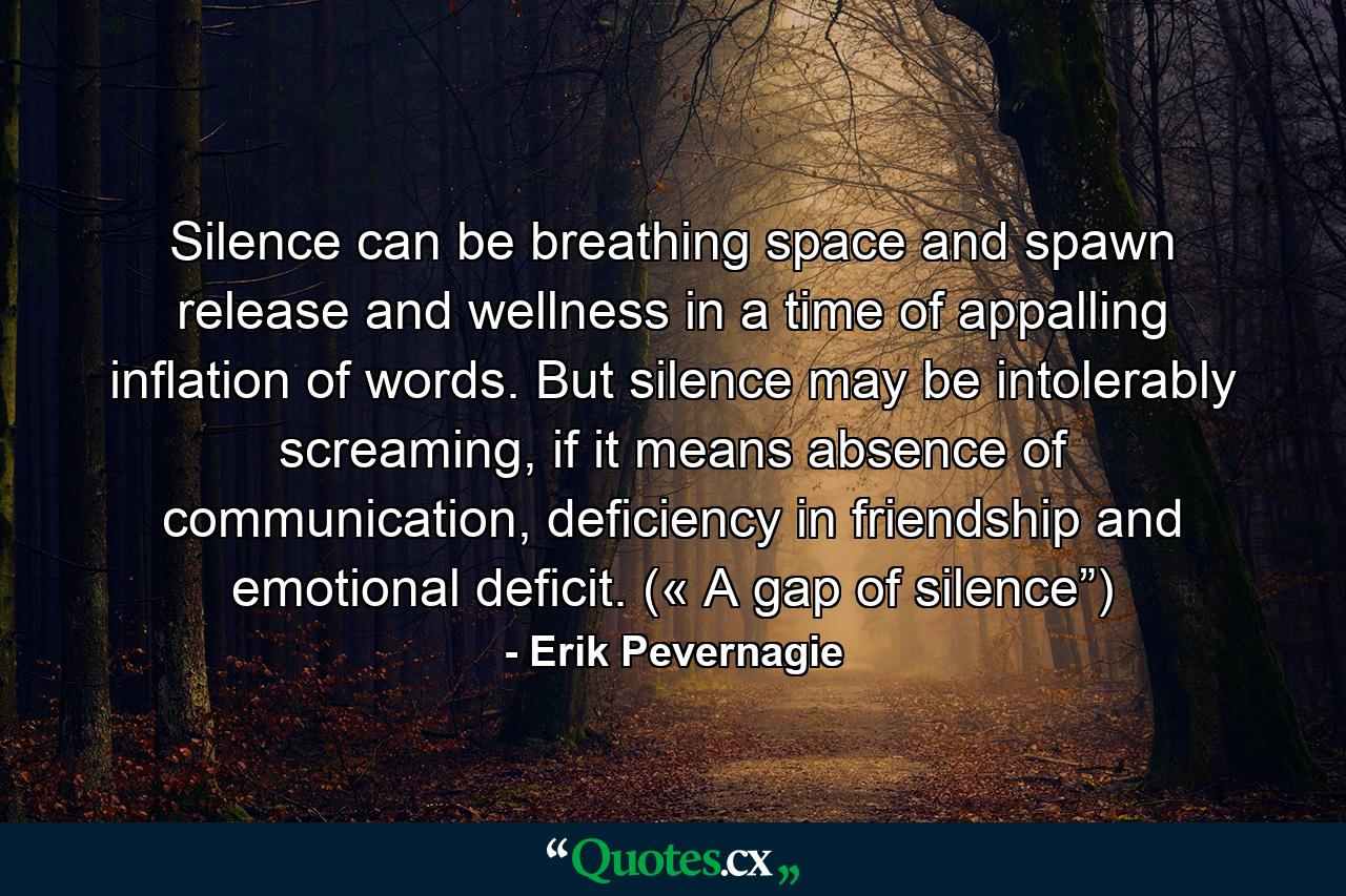 Silence can be breathing space and spawn release and wellness in a time of appalling inflation of words. But silence may be intolerably screaming, if it means absence of communication, deficiency in friendship and emotional deficit. (« A gap of silence”) - Quote by Erik Pevernagie