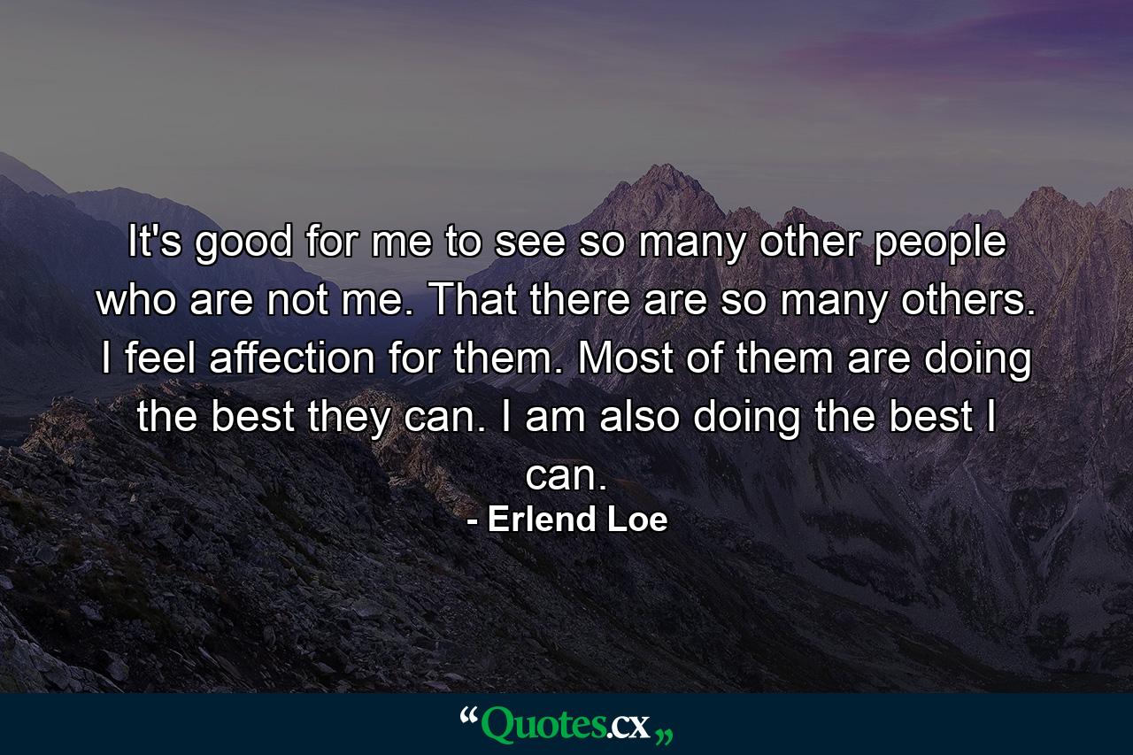 It's good for me to see so many other people who are not me. That there are so many others. I feel affection for them. Most of them are doing the best they can. I am also doing the best I can. - Quote by Erlend Loe