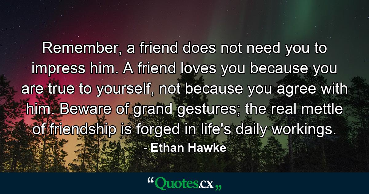 Remember, a friend does not need you to impress him. A friend loves you because you are true to yourself, not because you agree with him. Beware of grand gestures; the real mettle of friendship is forged in life's daily workings. - Quote by Ethan Hawke