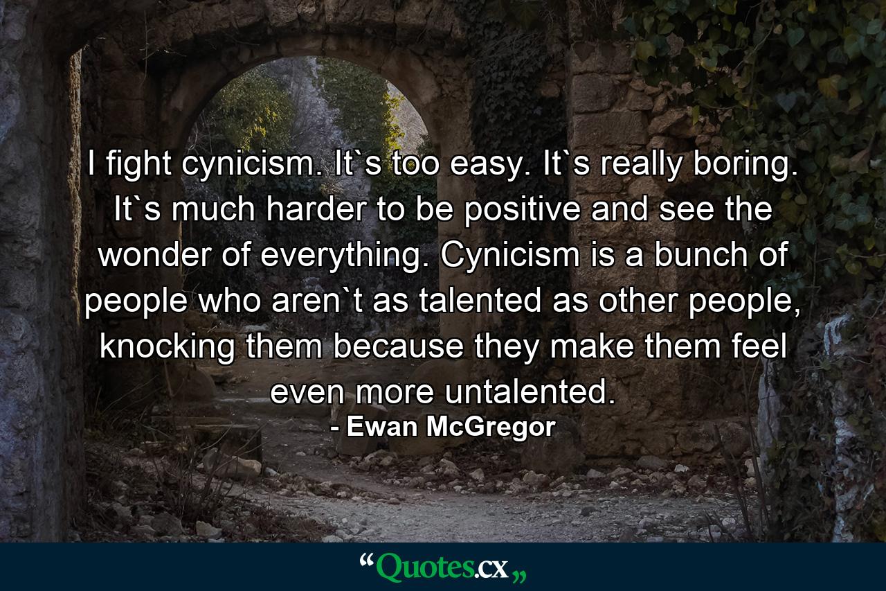 I fight cynicism. It`s too easy. It`s really boring. It`s much harder to be positive and see the wonder of everything. Cynicism is a bunch of people who aren`t as talented as other people, knocking them because they make them feel even more untalented. - Quote by Ewan McGregor