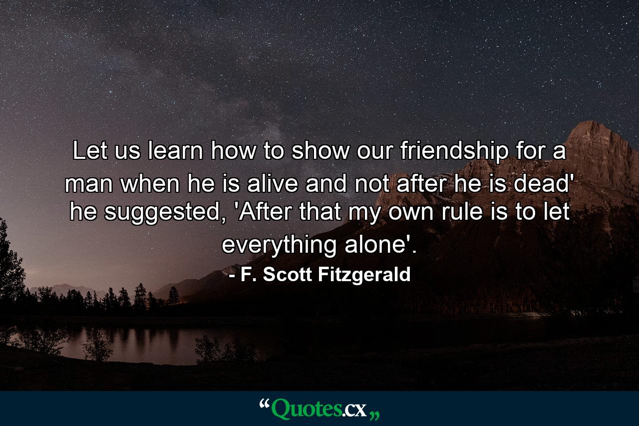 Let us learn how to show our friendship for a man when he is alive and not after he is dead' he suggested, 'After that my own rule is to let everything alone'. - Quote by F. Scott Fitzgerald