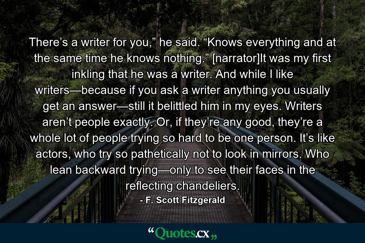 There’s a writer for you,” he said. “Knows everything and at the same time he knows nothing.” [narrator]It was my first inkling that he was a writer. And while I like writers—because if you ask a writer anything you usually get an answer—still it belittled him in my eyes. Writers aren’t people exactly. Or, if they’re any good, they’re a whole lot of people trying so hard to be one person. It’s like actors, who try so pathetically not to look in mirrors. Who lean backward trying—only to see their faces in the reflecting chandeliers. - Quote by F. Scott Fitzgerald