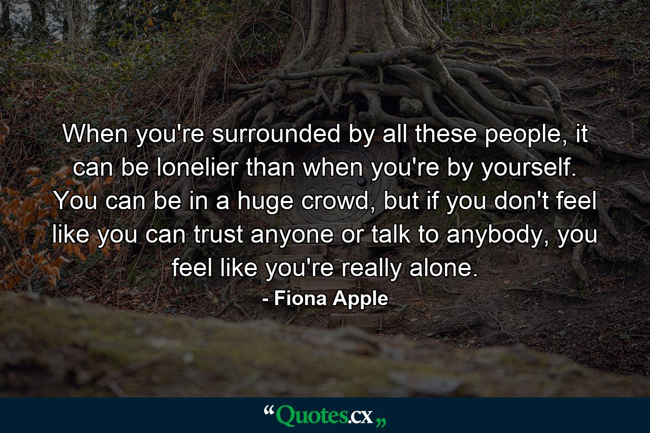 When you're surrounded by all these people, it can be lonelier than when you're by yourself. You can be in a huge crowd, but if you don't feel like you can trust anyone or talk to anybody, you feel like you're really alone. - Quote by Fiona Apple