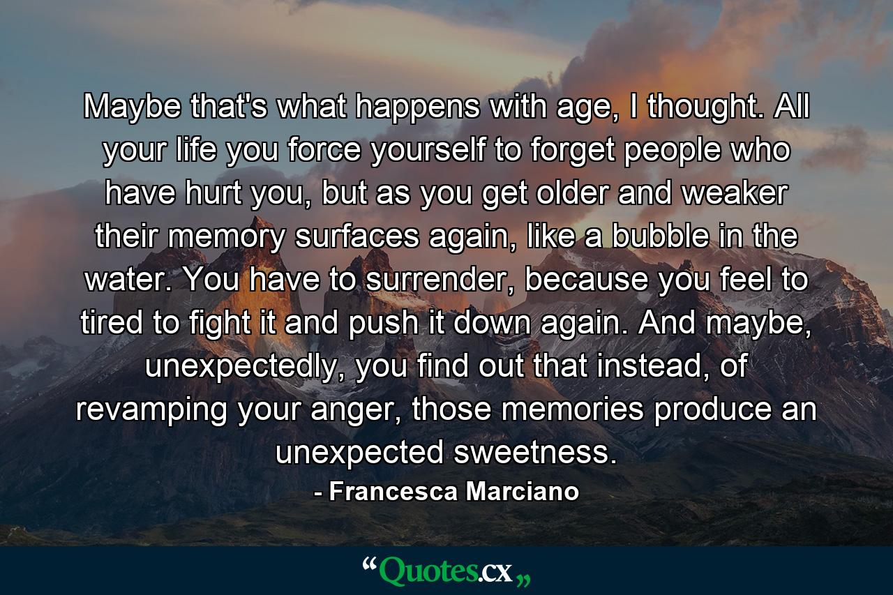 Maybe that's what happens with age, I thought. All your life you force yourself to forget people who have hurt you, but as you get older and weaker their memory surfaces again, like a bubble in the water. You have to surrender, because you feel to tired to fight it and push it down again. And maybe, unexpectedly, you find out that instead, of revamping your anger, those memories produce an unexpected sweetness. - Quote by Francesca Marciano