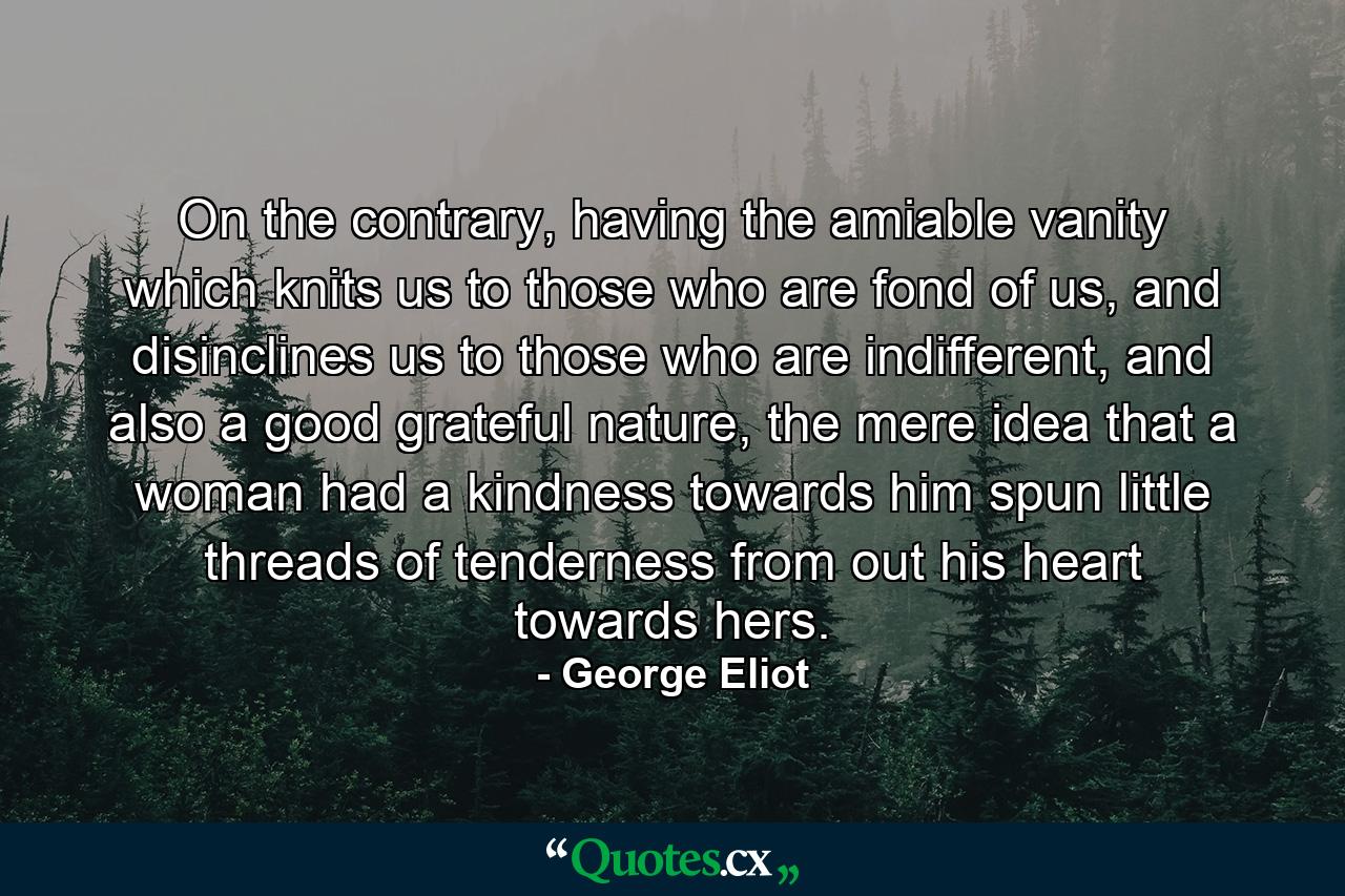 On the contrary, having the amiable vanity which knits us to those who are fond of us, and disinclines us to those who are indifferent, and also a good grateful nature, the mere idea that a woman had a kindness towards him spun little threads of tenderness from out his heart towards hers. - Quote by George Eliot