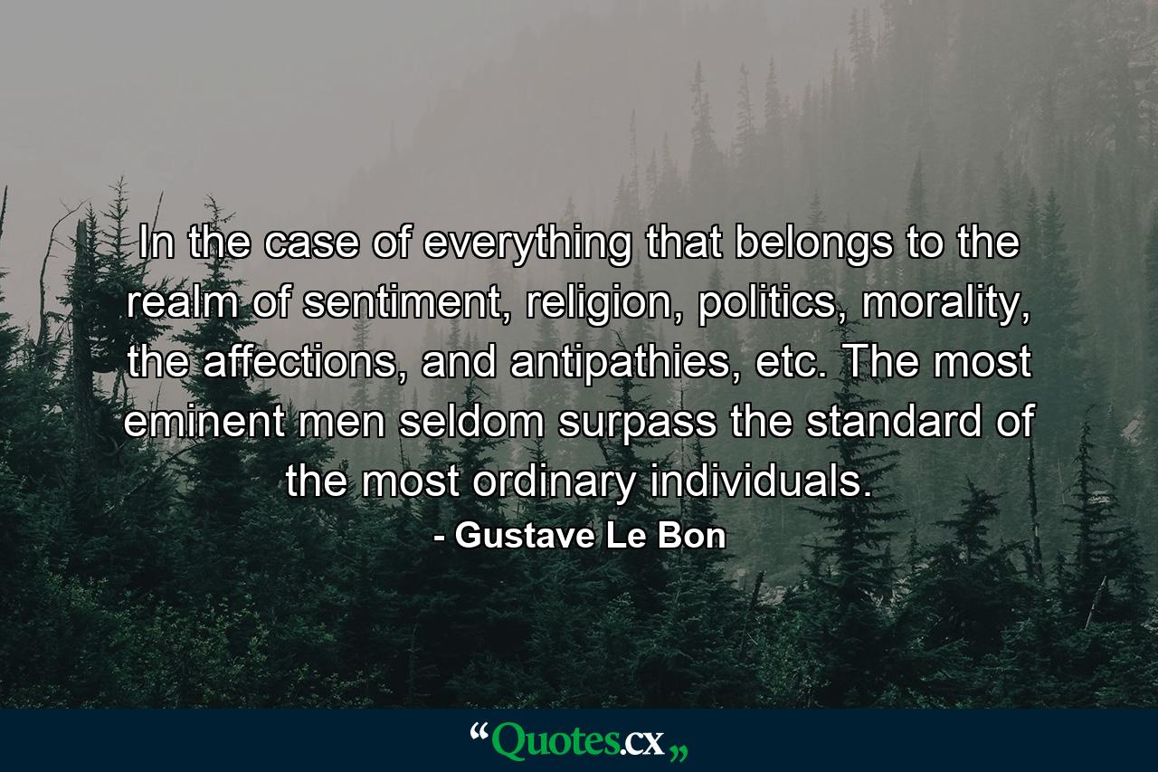 In the case of everything that belongs to the realm of sentiment, religion, politics, morality, the affections, and antipathies, etc. The most eminent men seldom surpass the standard of the most ordinary individuals. - Quote by Gustave Le Bon