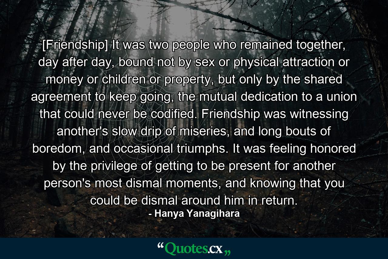 [Friendship] It was two people who remained together, day after day, bound not by sex or physical attraction or money or children or property, but only by the shared agreement to keep going, the mutual dedication to a union that could never be codified. Friendship was witnessing another's slow drip of miseries, and long bouts of boredom, and occasional triumphs. It was feeling honored by the privilege of getting to be present for another person's most dismal moments, and knowing that you could be dismal around him in return. - Quote by Hanya Yanagihara