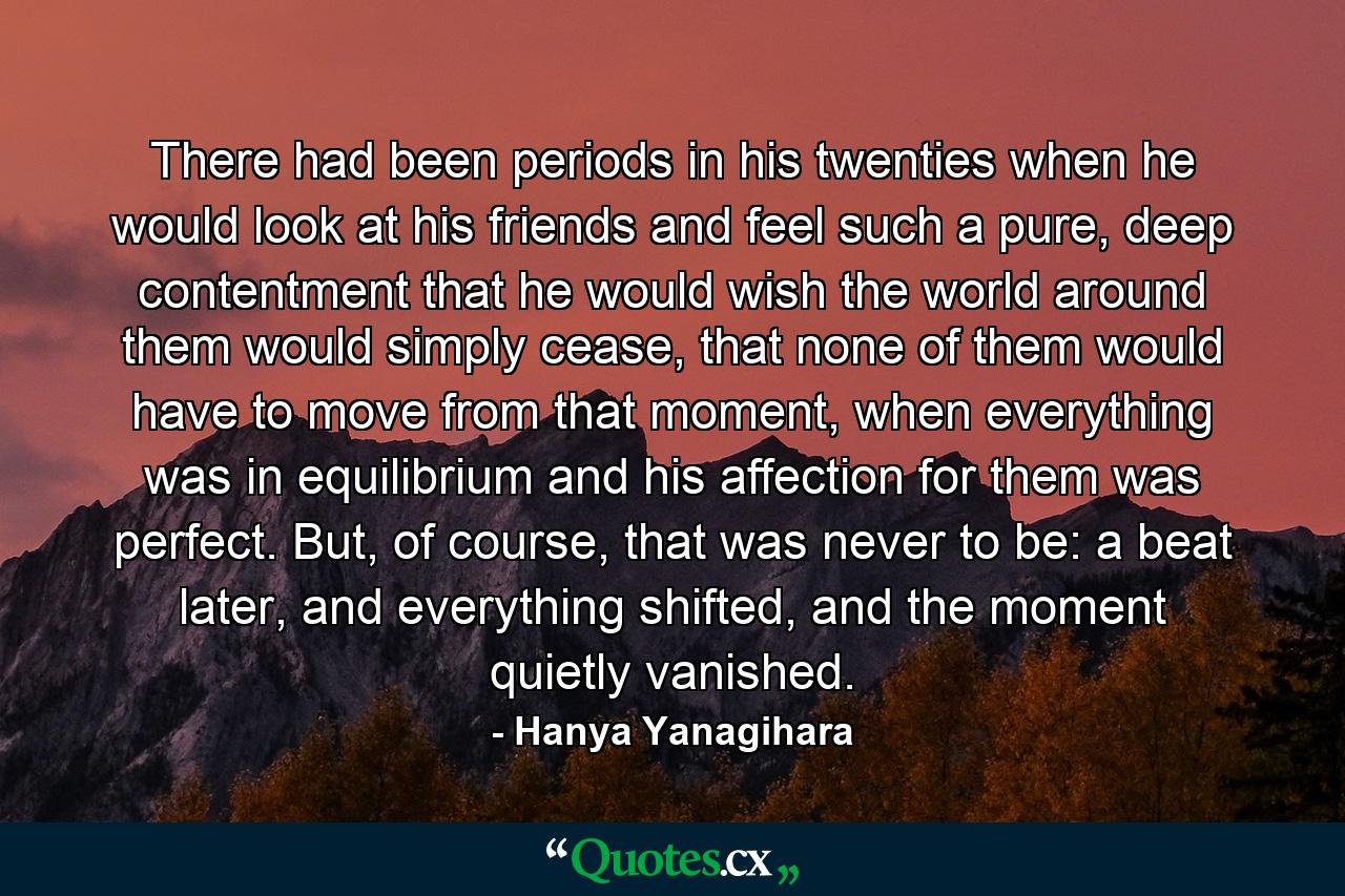 There had been periods in his twenties when he would look at his friends and feel such a pure, deep contentment that he would wish the world around them would simply cease, that none of them would have to move from that moment, when everything was in equilibrium and his affection for them was perfect. But, of course, that was never to be: a beat later, and everything shifted, and the moment quietly vanished. - Quote by Hanya Yanagihara