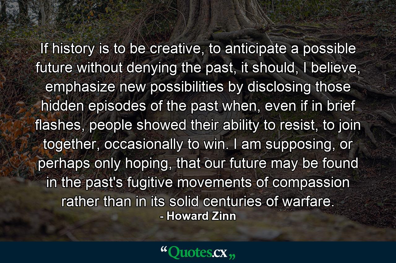 If history is to be creative, to anticipate a possible future without denying the past, it should, I believe, emphasize new possibilities by disclosing those hidden episodes of the past when, even if in brief flashes, people showed their ability to resist, to join together, occasionally to win. I am supposing, or perhaps only hoping, that our future may be found in the past's fugitive movements of compassion rather than in its solid centuries of warfare. - Quote by Howard Zinn