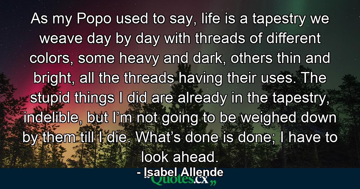 As my Popo used to say, life is a tapestry we weave day by day with threads of different colors, some heavy and dark, others thin and bright, all the threads having their uses. The stupid things I did are already in the tapestry, indelible, but I’m not going to be weighed down by them till I die. What’s done is done; I have to look ahead. - Quote by Isabel Allende