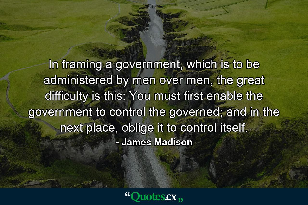 In framing a government, which is to be administered by men over men, the great difficulty is this: You must first enable the government to control the governed; and in the next place, oblige it to control itself. - Quote by James Madison