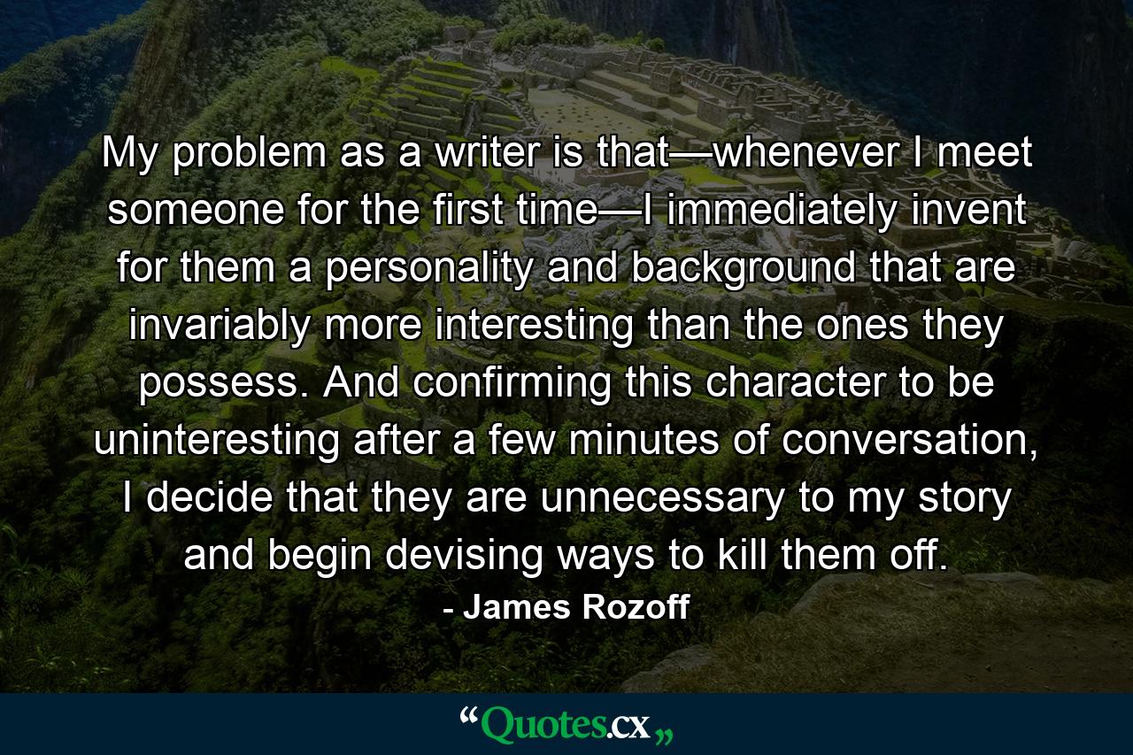 My problem as a writer is that—whenever I meet someone for the first time—I immediately invent for them a personality and background that are invariably more interesting than the ones they possess. And confirming this character to be uninteresting after a few minutes of conversation, I decide that they are unnecessary to my story and begin devising ways to kill them off. - Quote by James Rozoff