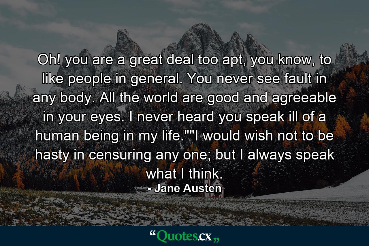 Oh! you are a great deal too apt, you know, to like people in general. You never see fault in any body. All the world are good and agreeable in your eyes. I never heard you speak ill of a human being in my life.