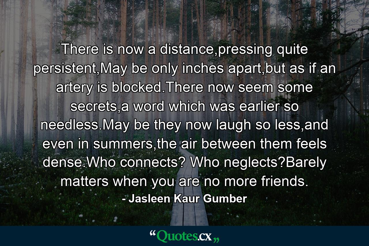 There is now a distance,pressing quite persistent,May be only inches apart,but as if an artery is blocked.There now seem some secrets,a word which was earlier so needless.May be they now laugh so less,and even in summers,the air between them feels dense.Who connects? Who neglects?Barely matters when you are no more friends. - Quote by Jasleen Kaur Gumber