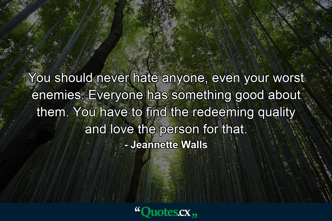 You should never hate anyone, even your worst enemies. Everyone has something good about them. You have to find the redeeming quality and love the person for that. - Quote by Jeannette Walls