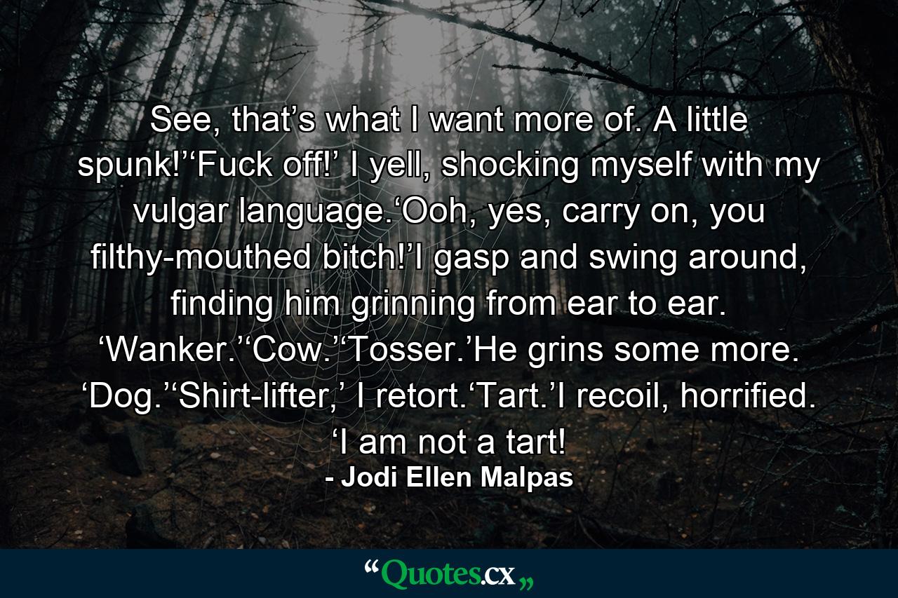 See, that’s what I want more of. A little spunk!’‘Fuck off!’ I yell, shocking myself with my vulgar language.‘Ooh, yes, carry on, you filthy-mouthed bitch!’I gasp and swing around, finding him grinning from ear to ear. ‘Wanker.’‘Cow.’‘Tosser.’He grins some more. ‘Dog.’‘Shirt-lifter,’ I retort.‘Tart.’I recoil, horrified. ‘I am not a tart! - Quote by Jodi Ellen Malpas