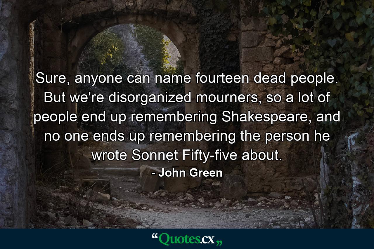 Sure, anyone can name fourteen dead people. But we're disorganized mourners, so a lot of people end up remembering Shakespeare, and no one ends up remembering the person he wrote Sonnet Fifty-five about. - Quote by John Green