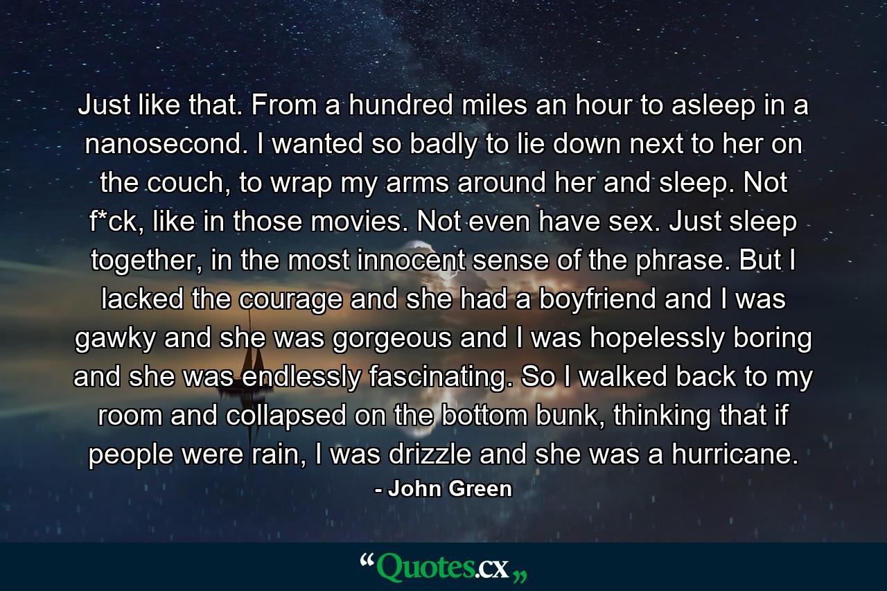 Just like that. From a hundred miles an hour to asleep in a nanosecond. I wanted so badly to lie down next to her on the couch, to wrap my arms around her and sleep. Not f*ck, like in those movies. Not even have sex. Just sleep together, in the most innocent sense of the phrase. But I lacked the courage and she had a boyfriend and I was gawky and she was gorgeous and I was hopelessly boring and she was endlessly fascinating. So I walked back to my room and collapsed on the bottom bunk, thinking that if people were rain, I was drizzle and she was a hurricane. - Quote by John Green