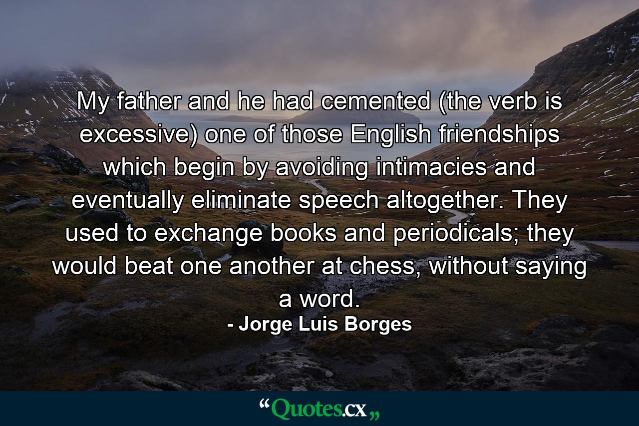 My father and he had cemented (the verb is excessive) one of those English friendships which begin by avoiding intimacies and eventually eliminate speech altogether. They used to exchange books and periodicals; they would beat one another at chess, without saying a word. - Quote by Jorge Luis Borges