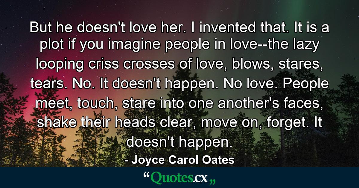 But he doesn't love her. I invented that. It is a plot if you imagine people in love--the lazy looping criss crosses of love, blows, stares, tears. No. It doesn't happen. No love. People meet, touch, stare into one another's faces, shake their heads clear, move on, forget. It doesn't happen. - Quote by Joyce Carol Oates