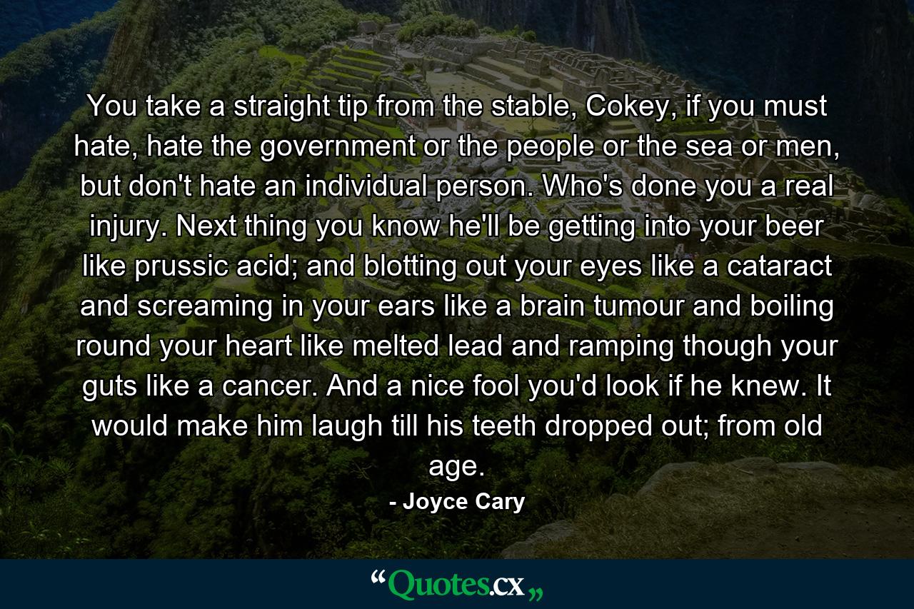 You take a straight tip from the stable, Cokey, if you must hate, hate the government or the people or the sea or men, but don't hate an individual person. Who's done you a real injury. Next thing you know he'll be getting into your beer like prussic acid; and blotting out your eyes like a cataract and screaming in your ears like a brain tumour and boiling round your heart like melted lead and ramping though your guts like a cancer. And a nice fool you'd look if he knew. It would make him laugh till his teeth dropped out; from old age. - Quote by Joyce Cary