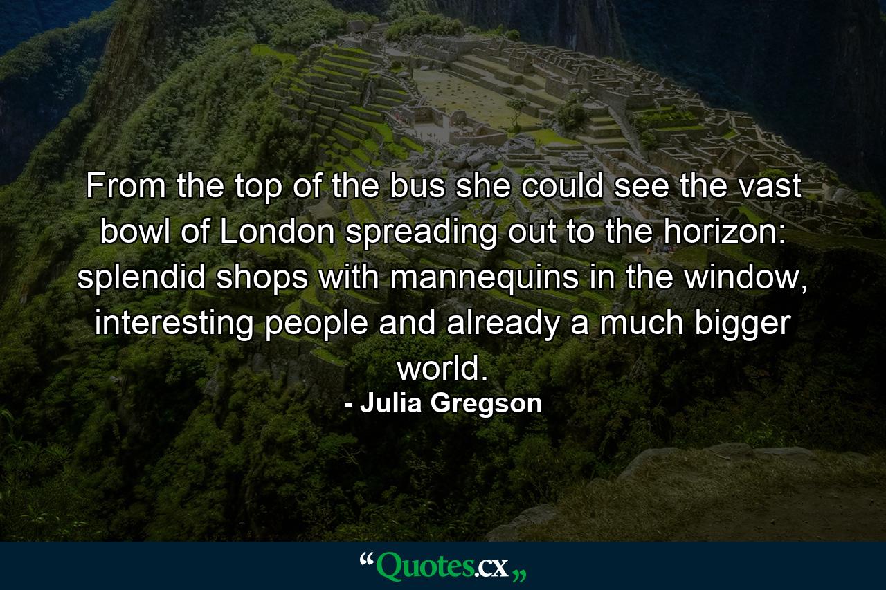 From the top of the bus she could see the vast bowl of London spreading out to the horizon: splendid shops with mannequins in the window, interesting people and already a much bigger world. - Quote by Julia Gregson