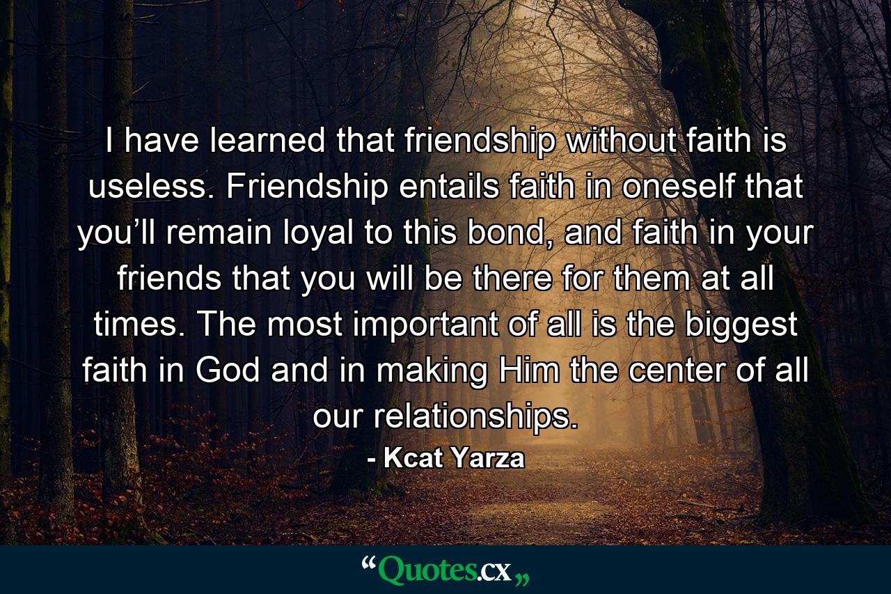 I have learned that friendship without faith is useless. Friendship entails faith in oneself that you’ll remain loyal to this bond, and faith in your friends that you will be there for them at all times. The most important of all is the biggest faith in God and in making Him the center of all our relationships. - Quote by Kcat Yarza