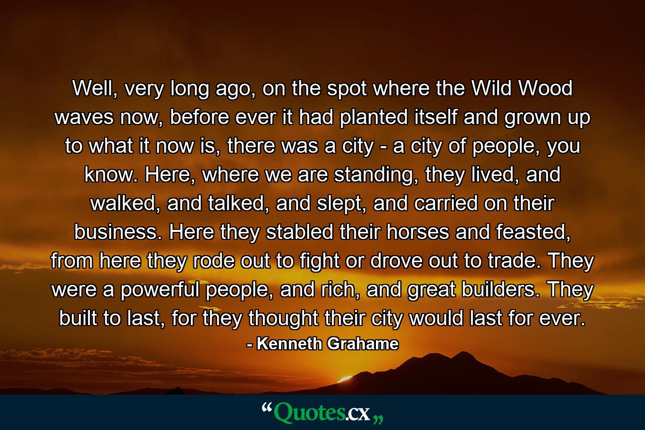 Well, very long ago, on the spot where the Wild Wood waves now, before ever it had planted itself and grown up to what it now is, there was a city - a city of people, you know. Here, where we are standing, they lived, and walked, and talked, and slept, and carried on their business. Here they stabled their horses and feasted, from here they rode out to fight or drove out to trade. They were a powerful people, and rich, and great builders. They built to last, for they thought their city would last for ever. - Quote by Kenneth Grahame