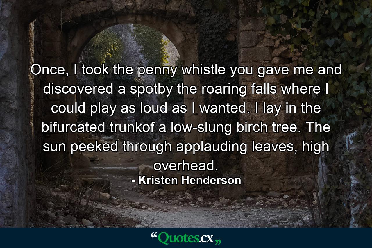 Once, I took the penny whistle you gave me and discovered a spotby the roaring falls where I could play as loud as I wanted. I lay in the bifurcated trunkof a low-slung birch tree. The sun peeked through applauding leaves, high overhead. - Quote by Kristen Henderson