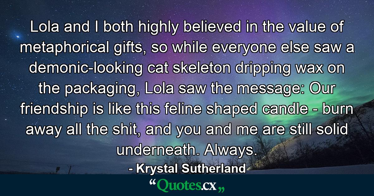 Lola and I both highly believed in the value of metaphorical gifts, so while everyone else saw a demonic-looking cat skeleton dripping wax on the packaging, Lola saw the message: Our friendship is like this feline shaped candle - burn away all the shit, and you and me are still solid underneath. Always. - Quote by Krystal Sutherland