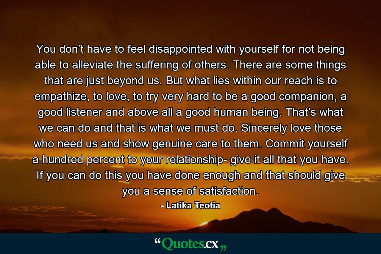 You don’t have to feel disappointed with yourself for not being able to alleviate the suffering of others. There are some things that are just beyond us. But what lies within our reach is to empathize, to love, to try very hard to be a good companion, a good listener and above all a good human being. That’s what we can do and that is what we must do. Sincerely love those who need us and show genuine care to them. Commit yourself a hundred percent to your relationship- give it all that you have. If you can do this you have done enough and that should give you a sense of satisfaction. - Quote by Latika Teotia