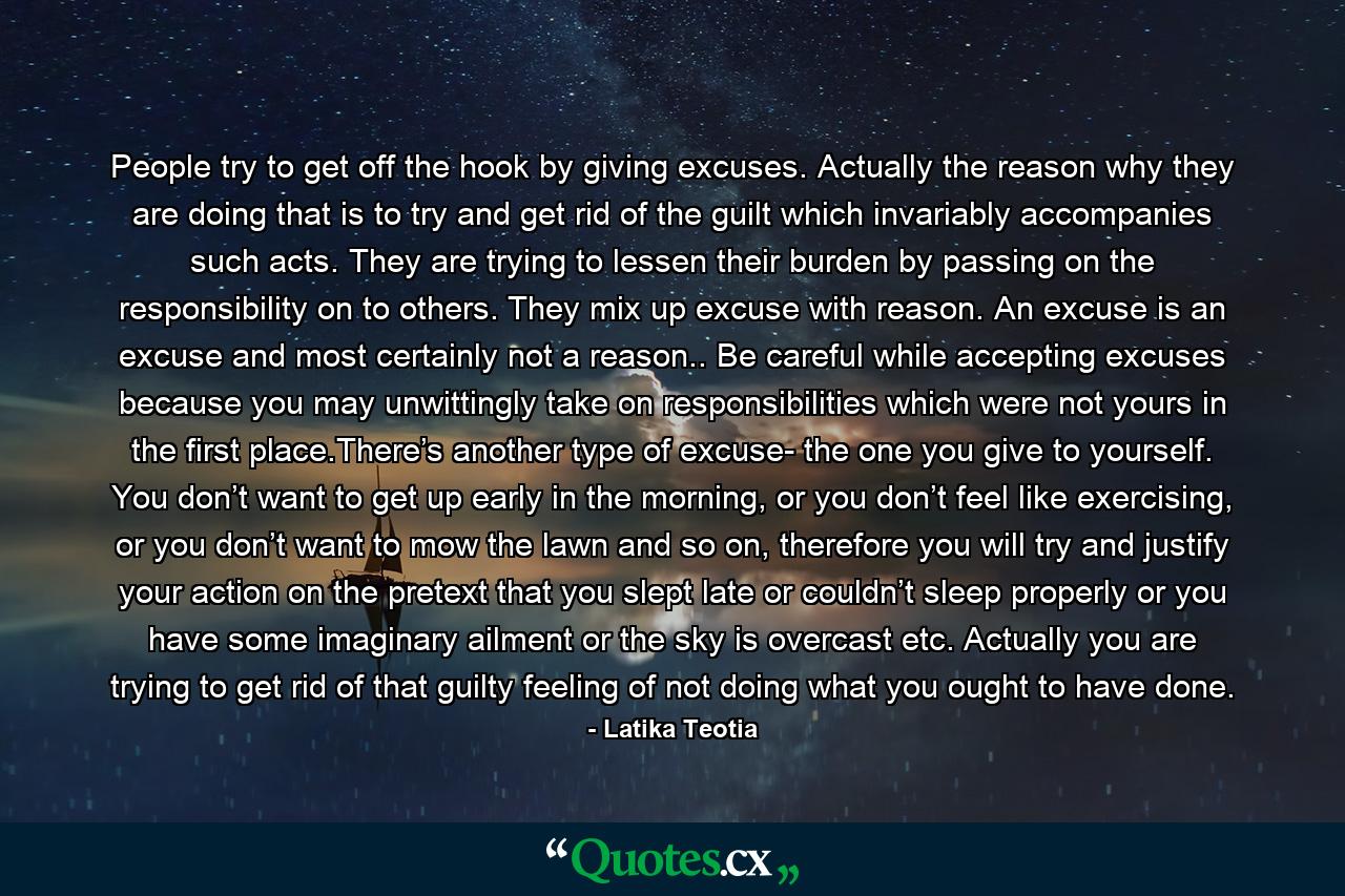 People try to get off the hook by giving excuses. Actually the reason why they are doing that is to try and get rid of the guilt which invariably accompanies such acts. They are trying to lessen their burden by passing on the responsibility on to others. They mix up excuse with reason. An excuse is an excuse and most certainly not a reason.. Be careful while accepting excuses because you may unwittingly take on responsibilities which were not yours in the first place.There’s another type of excuse- the one you give to yourself. You don’t want to get up early in the morning, or you don’t feel like exercising, or you don’t want to mow the lawn and so on, therefore you will try and justify your action on the pretext that you slept late or couldn’t sleep properly or you have some imaginary ailment or the sky is overcast etc. Actually you are trying to get rid of that guilty feeling of not doing what you ought to have done. - Quote by Latika Teotia