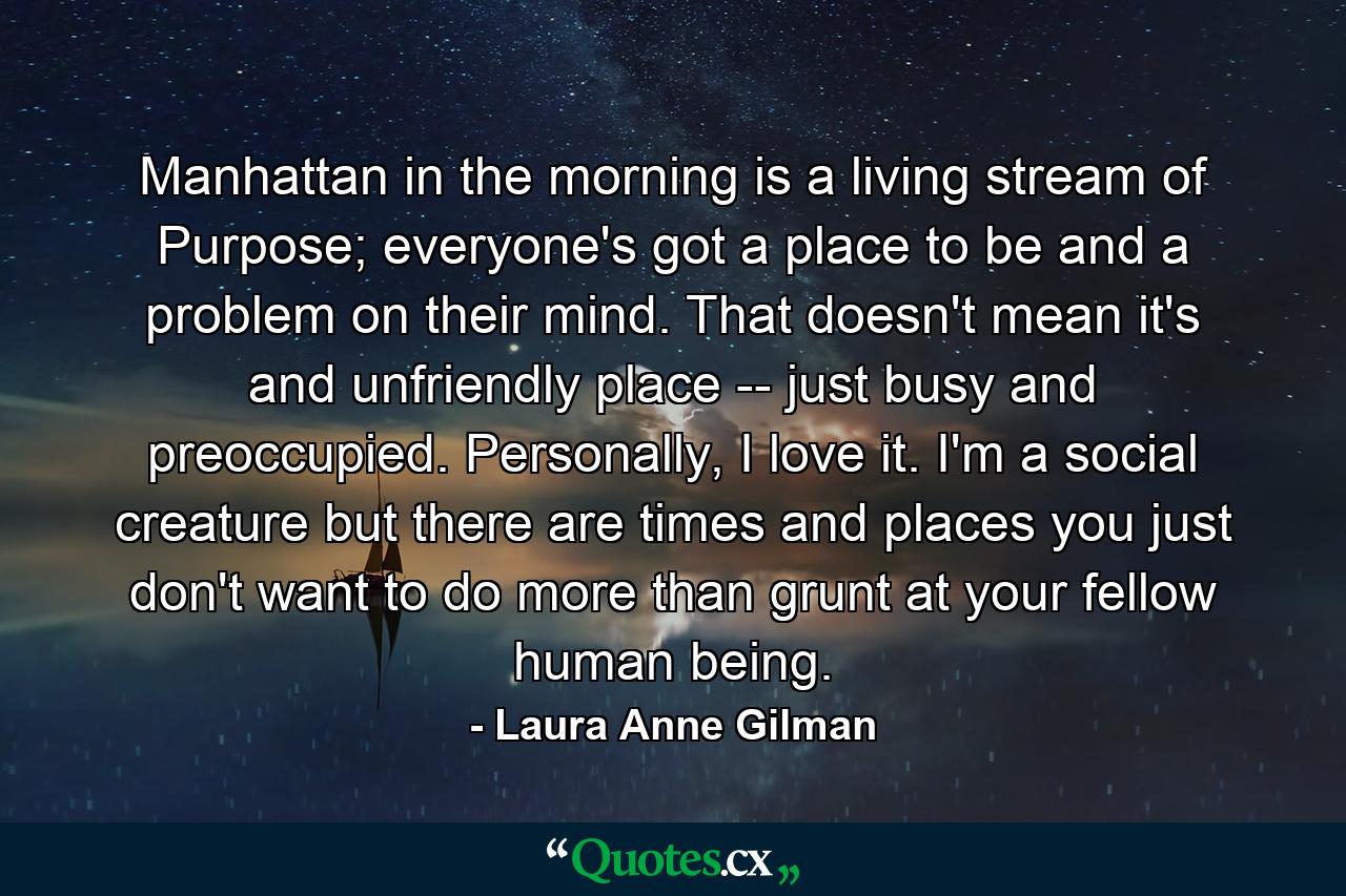 Manhattan in the morning is a living stream of Purpose; everyone's got a place to be and a problem on their mind. That doesn't mean it's and unfriendly place -- just busy and preoccupied. Personally, I love it. I'm a social creature but there are times and places you just don't want to do more than grunt at your fellow human being. - Quote by Laura Anne Gilman