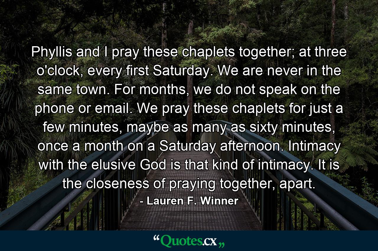 Phyllis and I pray these chaplets together; at three o'clock, every first Saturday. We are never in the same town. For months, we do not speak on the phone or email. We pray these chaplets for just a few minutes, maybe as many as sixty minutes, once a month on a Saturday afternoon. Intimacy with the elusive God is that kind of intimacy. It is the closeness of praying together, apart. - Quote by Lauren F. Winner