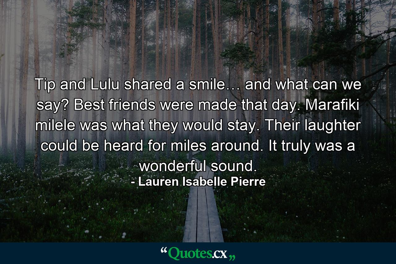 Tip and Lulu shared a smile… and what can we say? Best friends were made that day. Marafiki milele was what they would stay. Their laughter could be heard for miles around. It truly was a wonderful sound. - Quote by Lauren Isabelle Pierre