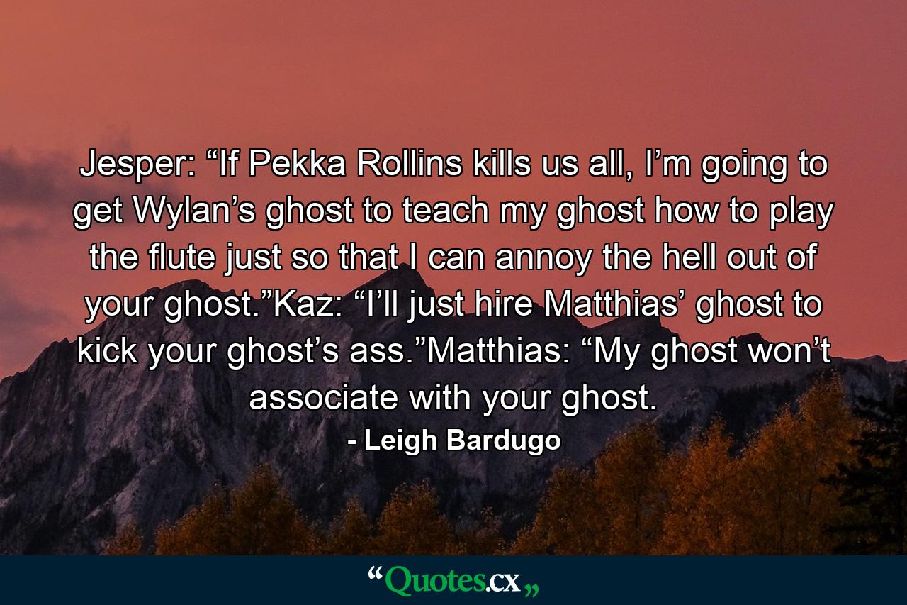 Jesper: “If Pekka Rollins kills us all, I’m going to get Wylan’s ghost to teach my ghost how to play the flute just so that I can annoy the hell out of your ghost.”Kaz: “I’ll just hire Matthias’ ghost to kick your ghost’s ass.”Matthias: “My ghost won’t associate with your ghost. - Quote by Leigh Bardugo