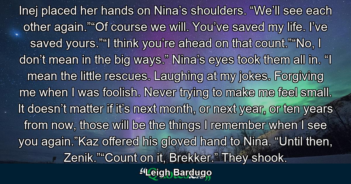 Inej placed her hands on Nina’s shoulders. “We’ll see each other again.”“Of course we will. You’ve saved my life. I’ve saved yours.”“I think you’re ahead on that count.”“No, I don’t mean in the big ways.” Nina’s eyes took them all in. “I mean the little rescues. Laughing at my jokes. Forgiving me when I was foolish. Never trying to make me feel small. It doesn’t matter if it’s next month, or next year, or ten years from now, those will be the things I remember when I see you again.”Kaz offered his gloved hand to Nina. “Until then, Zenik.”“Count on it, Brekker.” They shook. - Quote by Leigh Bardugo