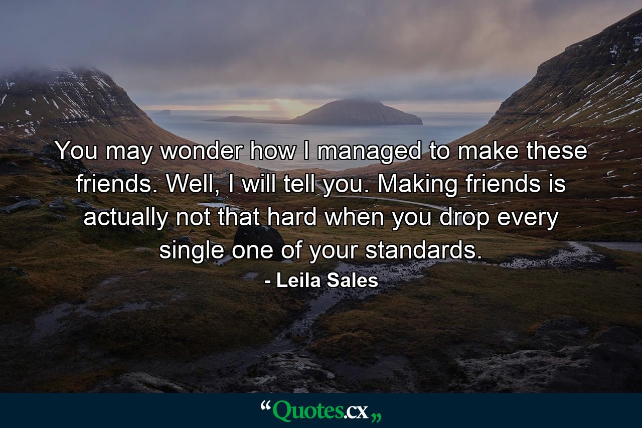 You may wonder how I managed to make these friends. Well, I will tell you. Making friends is actually not that hard when you drop every single one of your standards. - Quote by Leila Sales